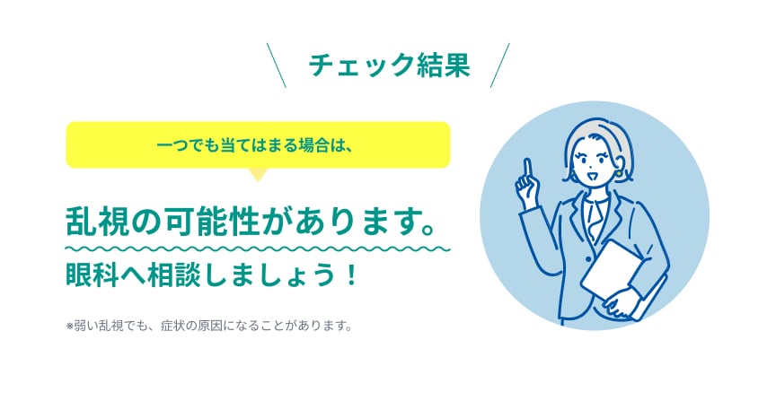 チェック結果。一つでも当てはまる場合は、乱視の可能性があります。眼科へ相談しましょう！※弱い乱視でも、症状の原因になることがあります