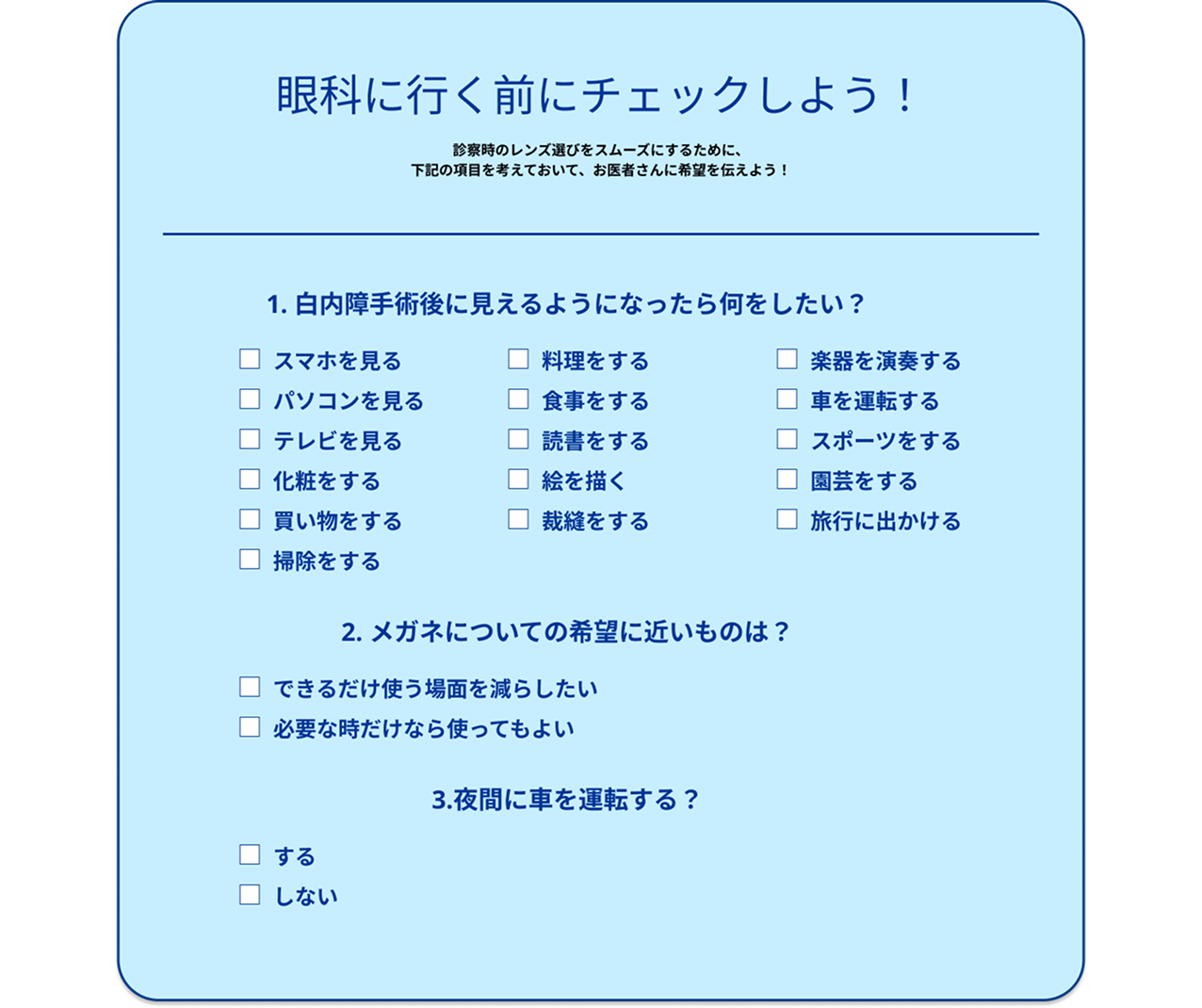 眼科に行く前のチェックリスト。診察時のレンズ選びをスムーズにするため、次の3項目を考えてお医者さんに希望を伝えましょう。1. 白内障手術後に見えるようになったら何をしたいか（スマホ、パソコン、テレビ、読書、料理、車の運転、スポーツ、旅行など）。2. メガネについての希望（できるだけ使う場面を減らしたい、または必要な時だけなら使ってもよい）。3. 夜間に車を運転するかどうか。